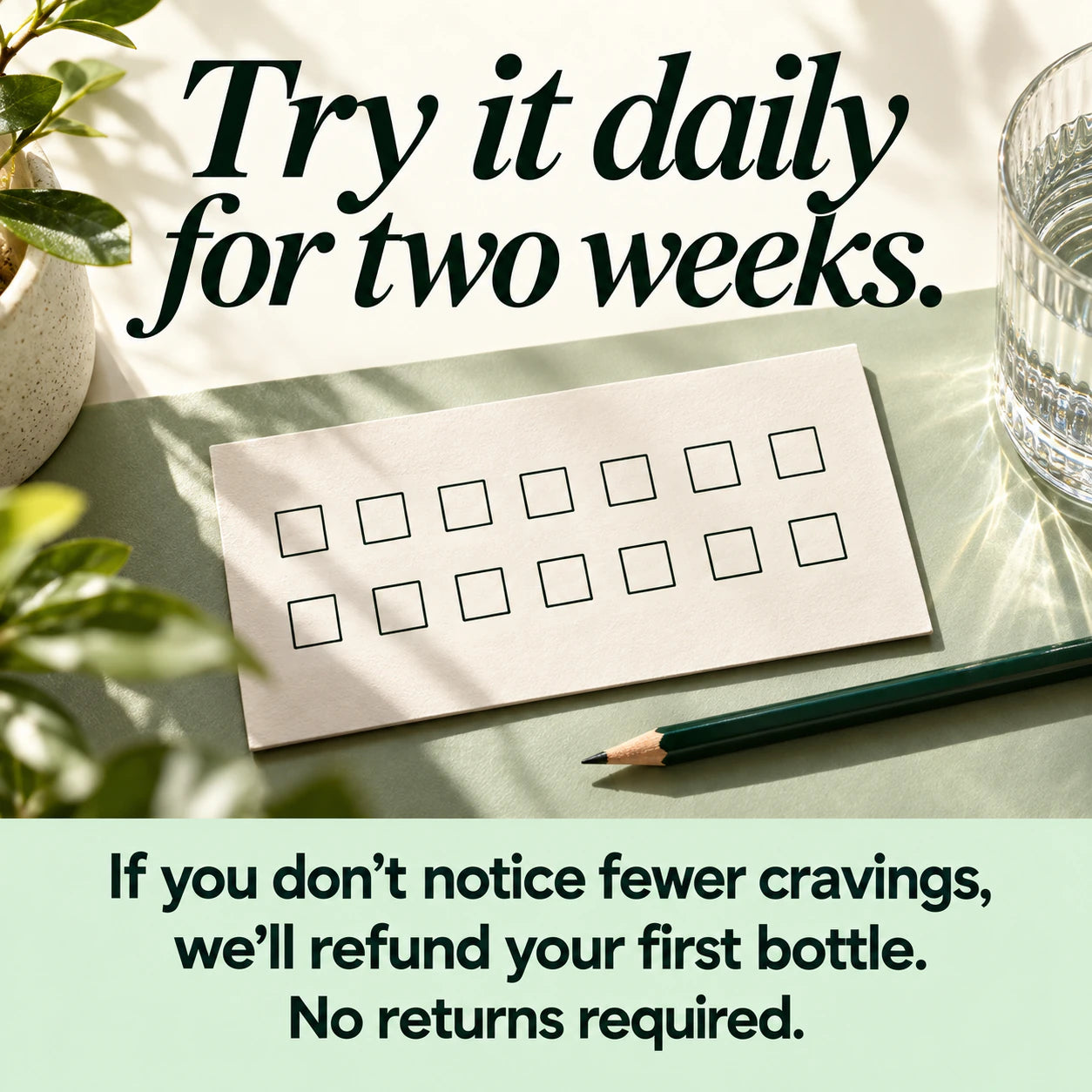 Try it daily for two weeks. If you do not notice fewer cravings, we will refund your first bottle. No returns required.