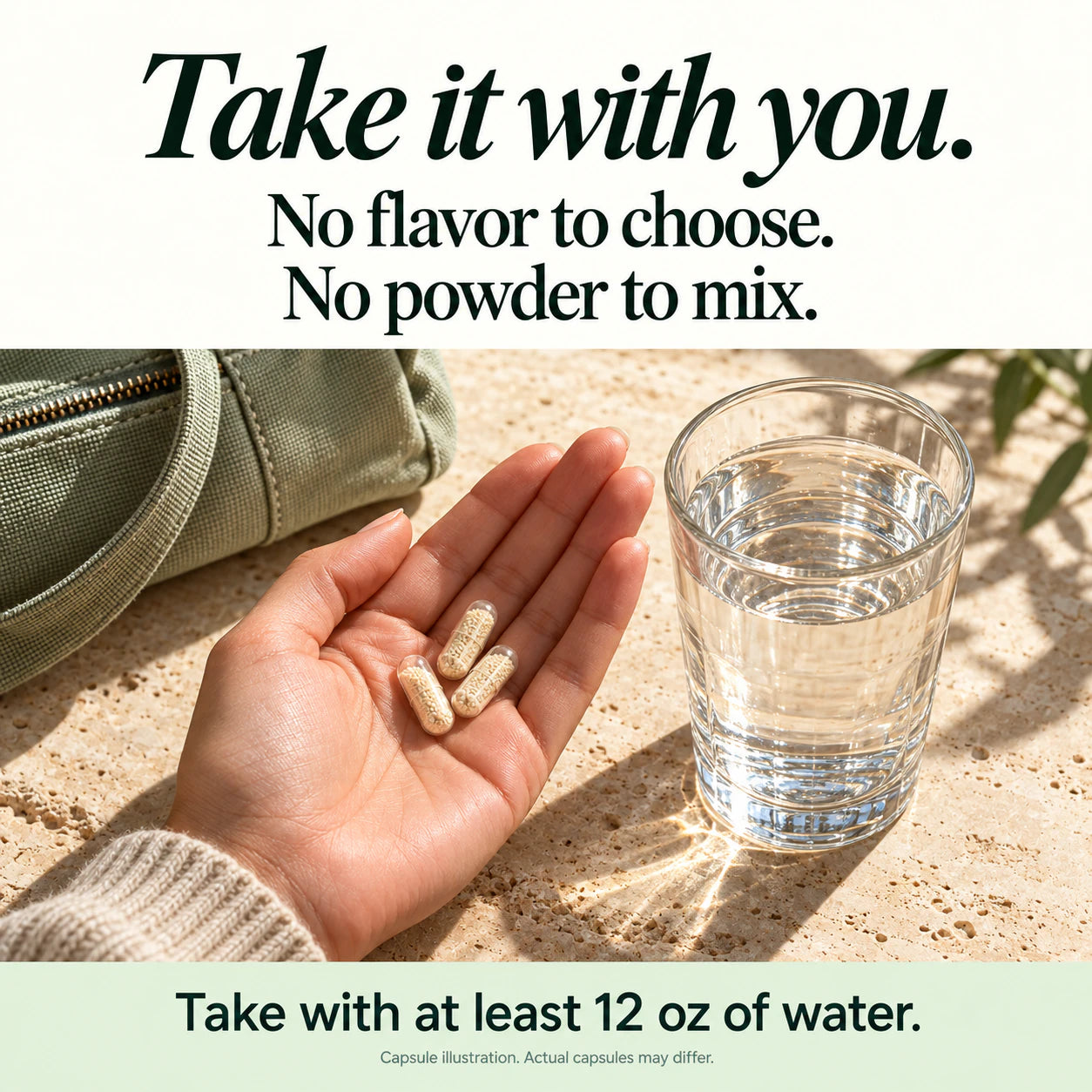Take it with you. No flavor to choose. No powder to mix. Take with at least 12 oz of water. Capsule illustration; actual capsules may differ.